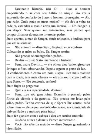 —      Fascinante história, não é? — disse o homem
empestiando o ar com seu hálito de uísque. Ao ver a
expressão de confusão de Stato, o homem prosseguiu. — Ah,
que rude. Onde estão os meus modos? — ele deu a volta na
cadeira, estendeu a mão e abriu um sorriso. — Dr. Sanger, a
seu dispor. Sem querer me intrometer, mas parece que
compartilhamos do mesmo interesse, padre.
Stato apertou a mão de Sanger, ainda relutante, e indicou para
que ele se sentasse.
—      Não entendi — disse Stato, fingindo estar confuso.
Colocando as mãos no bolso, Dr. Sanger sorriu:
—      Não precisa se envergonhar, padre...
—      Devlin — disse Stato, mantendo a história.
—      Bem, padre Devlin... — ele olhou para baixo, girou seu
drinque o ficou observando. Depois ergueu-o perto da luz. —
O conhecimento é como um bom uísque. Fica mais maduro
com a idade, tem mais clareza — ele abaixou o copo e olhou
para Stato. — Não concorda, senhor?
Stato fugiu da pergunta:
—      Qual é a sua especialidade, doutor?
—      Bem, ...eu sou geneticista. Examino o passado pelos
filtros da ciência e da genética. Não precisa me levar pelo
salão, padre. Tenho certeza de que Spears lhe contou tudo
sobre mim — ele pegou, no bolso do casaco, sua identidade da
universidade e a mostrou para Stato.
Stato fez que sim com a cabeça e deu um sorriso amarelo:
—      Cuidado nunca é demais. Parece interessante.
—      Você não sabe da metade — disse Sanger guardando a
identidade.
 