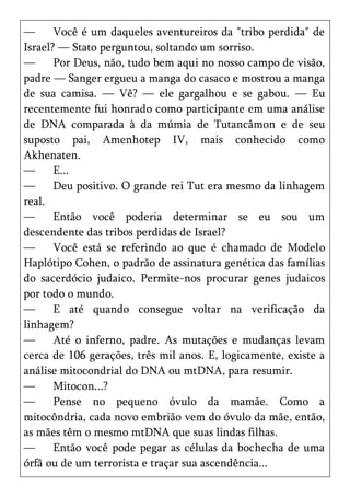—      Você é um daqueles aventureiros da "tribo perdida" de
Israel? — Stato perguntou, soltando um sorriso.
—      Por Deus, não, tudo bem aqui no nosso campo de visão,
padre — Sanger ergueu a manga do casaco e mostrou a manga
de sua camisa. — Vê? — ele gargalhou e se gabou. — Eu
recentemente fui honrado como participante em uma análise
de DNA comparada à da múmia de Tutancâmon e de seu
suposto pai, Amenhotep IV, mais conhecido como
Akhenaten.
—      E...
—      Deu positivo. O grande rei Tut era mesmo da linhagem
real.
—      Então você poderia determinar se eu sou um
descendente das tribos perdidas de Israel?
—      Você está se referindo ao que é chamado de Modelo
Haplótipo Cohen, o padrão de assinatura genética das famílias
do sacerdócio judaico. Permite-nos procurar genes judaicos
por todo o mundo.
—      E até quando consegue voltar na verificação da
linhagem?
—      Até o inferno, padre. As mutações e mudanças levam
cerca de 106 gerações, três mil anos. E, logicamente, existe a
análise mitocondrial do DNA ou mtDNA, para resumir.
—      Mitocon...?
—      Pense no pequeno óvulo da mamãe. Como a
mitocôndria, cada novo embrião vem do óvulo da mãe, então,
as mães têm o mesmo mtDNA que suas lindas filhas.
—      Então você pode pegar as células da bochecha de uma
órfã ou de um terrorista e traçar sua ascendência...
 