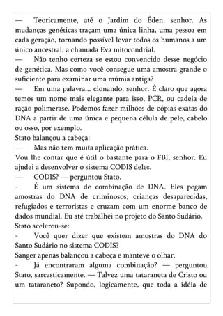 —      Teoricamente, até o Jardim do Éden, senhor. As
mudanças genéticas traçam uma única linha, uma pessoa em
cada geração, tornando possível levar todos os humanos a um
único ancestral, a chamada Eva mitocondrial.
—      Não tenho certeza se estou convencido desse negócio
de genética. Mas como você consegue uma amostra grande o
suficiente para examinar uma múmia antiga?
—      Em uma palavra... clonando, senhor. É claro que agora
temos um nome mais elegante para isso, PCR, ou cadeia de
ração polimerase. Podemos fazer milhões de cópias exatas do
DNA a partir de uma única e pequena célula de pele, cabelo
ou osso, por exemplo.
Stato balançou a cabeça:
—      Mas não tem muita aplicação prática.
Vou lhe contar que é útil o bastante para o FBI, senhor. Eu
ajudei a desenvolver o sistema CODIS deles.
—      CODIS? — perguntou Stato.
-      É um sistema de combinação de DNA. Eles pegam
amostras do DNA de criminosos, crianças desaparecidas,
refugiados e terroristas e cruzam com um enorme banco de
dados mundial. Eu até trabalhei no projeto do Santo Sudário.
Stato acelerou-se:
-      Você quer dizer que existem amostras do DNA do
Santo Sudário no sistema CODIS?
Sanger apenas balançou a cabeça e manteve o olhar.
-      Já encontraram alguma combinação? — perguntou
Stato, sarcasticamente. — Talvez uma tataraneta de Cristo ou
um tataraneto? Supondo, logicamente, que toda a idéia de
 