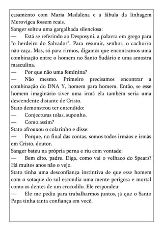 casamento com Maria Madalena e a fábula da linhagem
Merovígea fossem reais.
Sanger soltou uma gargalhada silenciosa:
—     Está se referindo ao Desposyni, a palavra em grego para
"o herdeiro do Salvador". Para resumir, senhor, o cachorro
não caça. Mas, só para rirmos, digamos que encontramos uma
combinação entre o homem no Santo Sudário e uma amostra
masculina.
—     Por que não uma feminina?
—     Não mesmo. Primeiro precisamos encontrar a
combinação do DNA Y, homem para homem. Então, se esse
homem imaginário tiver uma irmã ela também seria uma
descendente distante de Cristo.
Stato demonstrou ter entendido:
—     Conjecturas tolas, suponho.
—     Como assim?
Stato afrouxou o colarinho e disse:
—     Porque, no final das contas, somos todos irmãos e irmãs
em Cristo, doutor.
Sanger bateu na própria perna e riu com vontade:
—     Bem dito, padre. Diga, como vai o velhaco do Spears?
Há muitos anos não o vejo.
Stato tinha uma desconfiança instintiva de que esse homem
com o sotaque do sul escondia uma mente perigosa e mortal
como os dentes de um crocodilo. Ele respondeu:
—     Ele me pediu para trabalharmos juntos, já que o Santo
Papa tinha tanta confiança em você.
 