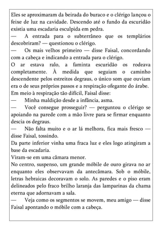 Eles se aproximaram da beirada do buraco e o clérigo lançou o
feixe de luz na cavidade. Descendo até o fundo da escuridão
existia uma escadaria esculpida em pedra.
—      A entrada para o subterrâneo que os templários
descobriram? — questionou o clérigo.
—      Os mais velhos primeiro — disse Faisal, concordando
com a cabeça e indicando a entrada para o clérigo.
O ar estava ralo, a faminta escuridão os rodeava
completamente. À medida que seguiam o caminho
descendente pelos estreitos degraus, o único som que ouviam
era o de seus próprios passos e a respiração ofegante do árabe.
Em meio à respiração tão difícil, Faisal disse:
—      Minha maldição desde a infância, asma.
—      Você consegue prosseguir? — perguntou o clérigo se
apoiando na parede com a mão livre para se firmar enquanto
descia os degraus.
—      Não falta muito e o ar lá melhora, fica mais fresco —
disse Faisal, tossindo.
Da parte inferior vinha uma fraca luz e eles logo atingiram a
base da escadaria.
Viram-se em uma câmara menor.
No centro, suspenso, um grande móbile de ouro girava no ar
enquanto eles observavam da antecâmara. Sob o móbile,
letras hebraicas decoravam o solo. As paredes e o piso eram
delineados pelo fraco brilho laranja das lamparinas da chama
eterna que adornavam a sala.
—      Veja como os segmentos se movem, meu amigo — disse
Faisal apontando o móbile com a cabeça.
 