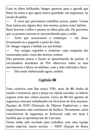 Com os olhos brilhando, Sanger apontou para a agenda que
Stato lia antes e que agora estava guardada, em segurança, na
sacola do padre:
—      É certo que precisamos trabalhar juntos, padre. Vamos
ficar juntos por alguns dias, isso mesmo, juntos como ladrões.
Stato desviou o olhar e passou os olhos pela sala. Ele percebeu
que as pessoas estavam se encaminhando para a saída:
—      Acho que anunciaram o embarque — ele disse,
levantando-se e pegando a pasta do chão.
Dr. Sanger ergueu a bebida em um brinde:
—      Aos antigos segredos e mistérios cujas respostas são
sussurradas pelas vozes dos mortos, senhor.
Eles partiram juntos e foram se aproximando do portão. A
encantadora atendente da PIA observava todos os seus
movimentos e falava ao telefone, com a mão cobrindo a boca:
—      Eles estão embarcando agora, senhor.

                        Capítulo 88

Uma comitiva sem fim trazia VIPs, mais de 80 chefes de
estado e monarcas, para a praça em rápida sucessão, os líderes
seguros atrás dos vidros escuros. Cerca de 80 mil agentes de
segurança estavam trabalhando em bicicletas de dois assentos.
Equipes de EOD (Detecção de Objetos Explosivos) e cães
inspecionaram cada centímetro da basílica. Novamente, anéis
concêntricos de segurança se fechavam cada vez mais à
medida que se aproximavam do Vaticano.
Dante tinha sido escalado para trabalhar com uma equipe
muito especial, muito secreta — NEST (Equipe de Busca
 