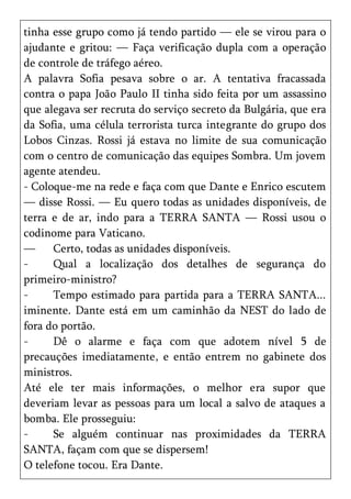tinha esse grupo como já tendo partido — ele se virou para o
ajudante e gritou: — Faça verificação dupla com a operação
de controle de tráfego aéreo.
A palavra Sofia pesava sobre o ar. A tentativa fracassada
contra o papa João Paulo II tinha sido feita por um assassino
que alegava ser recruta do serviço secreto da Bulgária, que era
da Sofia, uma célula terrorista turca integrante do grupo dos
Lobos Cinzas. Rossi já estava no limite de sua comunicação
com o centro de comunicação das equipes Sombra. Um jovem
agente atendeu.
- Coloque-me na rede e faça com que Dante e Enrico escutem
— disse Rossi. — Eu quero todas as unidades disponíveis, de
terra e de ar, indo para a TERRA SANTA — Rossi usou o
codinome para Vaticano.
—     Certo, todas as unidades disponíveis.
-     Qual a localização dos detalhes de segurança do
primeiro-ministro?
-     Tempo estimado para partida para a TERRA SANTA...
iminente. Dante está em um caminhão da NEST do lado de
fora do portão.
-     Dê o alarme e faça com que adotem nível 5 de
precauções imediatamente, e então entrem no gabinete dos
ministros.
Até ele ter mais informações, o melhor era supor que
deveriam levar as pessoas para um local a salvo de ataques a
bomba. Ele prosseguiu:
-     Se alguém continuar nas proximidades da TERRA
SANTA, façam com que se dispersem!
O telefone tocou. Era Dante.
 