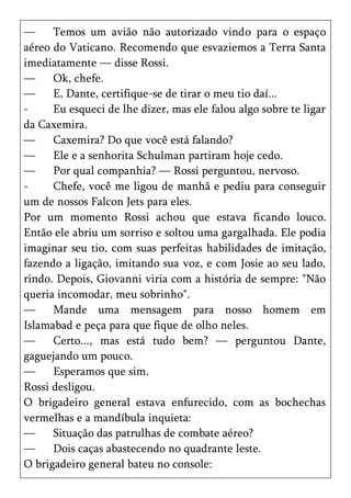 —     Temos um avião não autorizado vindo para o espaço
aéreo do Vaticano. Recomendo que esvaziemos a Terra Santa
imediatamente — disse Rossi.
—     Ok, chefe.
—     E, Dante, certifique-se de tirar o meu tio daí...
-     Eu esqueci de lhe dizer, mas ele falou algo sobre te ligar
da Caxemira.
—     Caxemira? Do que você está falando?
—     Ele e a senhorita Schulman partiram hoje cedo.
—     Por qual companhia? — Rossi perguntou, nervoso.
-     Chefe, você me ligou de manhã e pediu para conseguir
um de nossos Falcon Jets para eles.
Por um momento Rossi achou que estava ficando louco.
Então ele abriu um sorriso e soltou uma gargalhada. Ele podia
imaginar seu tio, com suas perfeitas habilidades de imitação,
fazendo a ligação, imitando sua voz, e com Josie ao seu lado,
rindo. Depois, Giovanni viria com a história de sempre: "Não
queria incomodar, meu sobrinho".
—     Mande uma mensagem para nosso homem em
Islamabad e peça para que fique de olho neles.
—     Certo..., mas está tudo bem? — perguntou Dante,
gaguejando um pouco.
—     Esperamos que sim.
Rossi desligou.
O brigadeiro general estava enfurecido, com as bochechas
vermelhas e a mandíbula inquieta:
—     Situação das patrulhas de combate aéreo?
—     Dois caças abastecendo no quadrante leste.
O brigadeiro general bateu no console:
 