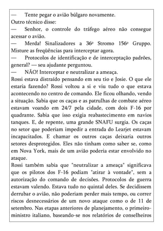—      Tente pegar o avião búlgaro novamente.
Outro técnico disse:
—      Senhor, o controle do tráfego aéreo não consegue
acessar o avião.
—      Merda! Sinalizadores a 36º Stromo 156º Gruppo.
Misture as freqüências para interceptar agora.
—      Protocolos de identificação e de interceptação padrões,
general? — seu ajudante perguntou.
—      NÃO! Interceptar e neutralizar a ameaça.
Rossi estava distraído pensando em seu tio e Josie. O que ele
estaria fazendo? Rossi voltou a si e viu tudo o que estava
acontecendo no centro de comando. Ele ficou olhando, vendo
a situação. Sabia que os caças e as patrulhas de combate aéreo
estavam voando em 24/7 pela cidade, com dois F-16 por
quadrante. Sabia que isso exigia reabastecimento em navios
tanques. E, de repente, uma grande SNAFU surgia. Os caças
no setor que poderiam impedir a entrada do Learjet estavam
incapacitados. E chamar os outros caças deixaria outros
setores desprotegidos. Eles não tinham como saber se, como
em Nova York, mais de um avião poderia estar envolvido no
ataque.
Rossi também sabia que "neutralizar a ameaça" significava
que os pilotos dos F-16 podiam "atirar à vontade", sem a
autorização do comando de decisões. Protocolos de guerra
estavam valendo. Estava tudo no quintal deles. Se decidissem
derrubar o avião, não poderiam perder mais tempo, ou correr
riscos desnecessários de um novo ataque como o de 11 de
setembro. Nas etapas anteriores de planejamento, o primeiro-
ministro italiano, baseando-se nos relatórios de conselheiros
 