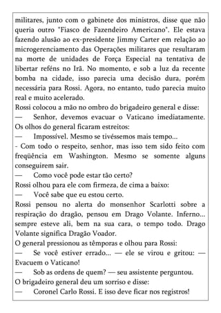 militares, junto com o gabinete dos ministros, disse que não
queria outro "Fiasco de Fazendeiro Americano". Ele estava
fazendo alusão ao ex-presidente Jimmy Carter em relação ao
microgerenciamento das Operações militares que resultaram
na morte de unidades de Força Especial na tentativa de
libertar reféns no Irã. No momento, e sob a luz da recente
bomba na cidade, isso parecia uma decisão dura, porém
necessária para Rossi. Agora, no entanto, tudo parecia muito
real e muito acelerado.
Rossi colocou a mão no ombro do brigadeiro general e disse:
—      Senhor, devemos evacuar o Vaticano imediatamente.
Os olhos do general ficaram estreitos:
—      Impossível. Mesmo se tivéssemos mais tempo...
- Com todo o respeito, senhor, mas isso tem sido feito com
freqüência em Washington. Mesmo se somente alguns
conseguirem sair.
—      Como você pode estar tão certo?
Rossi olhou para ele com firmeza, de cima a baixo:
—      Você sabe que eu estou certo.
Rossi pensou no alerta do monsenhor Scarlotti sobre a
respiração do dragão, pensou em Drago Volante. Inferno...
sempre esteve ali, bem na sua cara, o tempo todo. Drago
Volante significa Dragão Voador.
O general pressionou as têmporas e olhou para Rossi:
—      Se você estiver errado... — ele se virou e gritou: —
Evacuem o Vaticano!
—      Sob as ordens de quem? — seu assistente perguntou.
O brigadeiro general deu um sorriso e disse:
—      Coronel Carlo Rossi. E isso deve ficar nos registros!
 