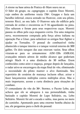 A sirene na base aérea de Pratica-di-Mare soava no ar.
O líder do grupo, ou capogruppo, o capitão Enzo Moretti,
cujo ombro do uniforme trazia 156º. Gruppo e fazia um
barulho infernal, estava sentado no Humvee, com seu piloto,
tenente Ricci, ao seu lado. O Humvee saiu do edifício pela
entrada de aviões e encontrou os F-16 aguardando na pista.
Eles saltaram e foram para seus respectivos caças. Moretti
passou os olhos pelo caça enquanto corria. Era uma máquina
nova, recentemente comprada pela força aérea italiana na
operação Paz a César, para substituir os antigos Star-fighter e
ajudar os Tornados. O pessoal do combustível tinha
abastecido o tanque interno e o tanque ventral externo de 300
galões. Os dois tanques das asas estavam vazios. Seus olhos
viraram-se para os armamentos: AIM-120s AMRAM,
avançados mísseis aéreos de médio alcance que poderiam
atingir Mach 4 a uma distância de 30 milhas. Eram
conhecidos como atire-e-esqueça, porque depois de lançados,
o radar ativo se encarregava da etapa final de vôo, eliminando
a necessidade do piloto manter o alvo iluminado. Seu
repertório de cenários de matança incluem olhar, atirar e
fazer lançamentos múltiplos contra múltiplos alvos. Mas o
mais importante, acesso a curta distância para situações de
combate.
O comandante do vôo do 36º. Stormo, o Pacote Lobo, que
achava que ele se adequava à sua personalidade, tinha
batizado o capitão Moretti de Lupo Solitário, ou, Lobo
Solitário. Moretti foi até a escada e subiu, mas parou no meio
do caminho. Apontando para uma enorme bomba abaixo da
asa, ele perguntou para o chefe do pessoal:
 