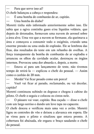 —      Para que serve isso aí?
O chefe balançou a cabeça e respondeu:
—      É uma bomba de combustão de ar, capitão.
—      Uma bomba do diabo?
Moretti tinha sido informado anteriormente sobre isso. Ele
sabia que a ogiva continha gases e/ou líquidos voláteis, que
depois de detonados, formavam uma nuvem de aerosol sobre
a área alvo. Uma vez que a nuvem se formasse, ela queimava a
área e começava a consumir todo o oxigênio, criando uma
enorme pressão ou uma onda de explosão. Ele se lembrou das
fitas, dos resultados do teste em um rebanho de ovelhas. A
força transparente da bomba de combustão de ar explodiu e
arrancou os olhos da cavidade ocular, destroçou os órgãos
internos. Provocou uma dor absurda e, depois, a morte.
—      Estava aí para um lançamento de teste, não tivemos
tempo de retirá-la — explicou o chefe do pessoal. — Assim
como o canhão de 20 mm.
—      Merda! Vai ficar pesado como um porco!
—      Você vai ficar aí parado, reclamando, ou vai decolar,
capitão?
Moretti continuou subindo os degraus e chegou à cabine do
piloto. O chefe o seguiu e colocou os cintos nele.
—      O pássaro vai voar, capitão. Boa caçada — disse o chefe
com um largo sorriso e dando um leve tapa no capacete.
O chefe desceu e verificou mais uma vez o avião. Moretti
ligou os controles de vôo e deixou a alavanca em espera. Ele
se virou para o piloto e sinalizou que estava pronto. A
cobertura foi abaixada, ele ergueu o braço saudando o chefe
do pessoal.
 