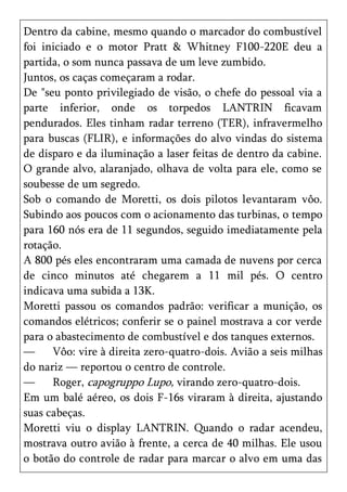 Dentro da cabine, mesmo quando o marcador do combustível
foi iniciado e o motor Pratt & Whitney F100-220E deu a
partida, o som nunca passava de um leve zumbido.
Juntos, os caças começaram a rodar.
De "seu ponto privilegiado de visão, o chefe do pessoal via a
parte inferior, onde os torpedos LANTRIN ficavam
pendurados. Eles tinham radar terreno (TER), infravermelho
para buscas (FLIR), e informações do alvo vindas do sistema
de disparo e da iluminação a laser feitas de dentro da cabine.
O grande alvo, alaranjado, olhava de volta para ele, como se
soubesse de um segredo.
Sob o comando de Moretti, os dois pilotos levantaram vôo.
Subindo aos poucos com o acionamento das turbinas, o tempo
para 160 nós era de 11 segundos, seguido imediatamente pela
rotação.
A 800 pés eles encontraram uma camada de nuvens por cerca
de cinco minutos até chegarem a 11 mil pés. O centro
indicava uma subida a 13K.
Moretti passou os comandos padrão: verificar a munição, os
comandos elétricos; conferir se o painel mostrava a cor verde
para o abastecimento de combustível e dos tanques externos.
—     Vôo: vire à direita zero-quatro-dois. Avião a seis milhas
do nariz — reportou o centro de controle.
—     Roger, capogruppo Lupo, virando zero-quatro-dois.
Em um balé aéreo, os dois F-16s viraram à direita, ajustando
suas cabeças.
Moretti viu o display LANTRIN. Quando o radar acendeu,
mostrava outro avião à frente, a cerca de 40 milhas. Ele usou
o botão do controle de radar para marcar o alvo em uma das
 