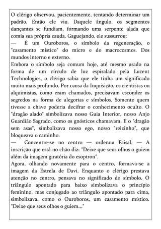 O clérigo observou, pacientemente, tentando determinar um
padrão. Então ele viu. Daquele ângulo, os segmentos
dançantes se fundiam, formando uma serpente alada que
comia sua própria cauda. Gaguejando, ele sussurrou:
—     É um Ouroboros, o símbolo da regeneração, o
"casamento místico" do micro e do macrocosmos. Dos
mundos interno e externo.
Embora o símbolo seja comum hoje, até mesmo usado na
forma de um círculo de luz espiralado pela Lucent
Technologies, o clérigo sabia que ele tinha um significado
muito mais profundo. Por causa da Inquisição, os cientistas ou
alquimistas, como eram chamados, precisavam esconder os
segredos na forma de alegorias e símbolos. Somente quem
tivesse a chave poderia decifrar o conhecimento oculto. O
"dragão alado" simbolizava nosso Guia Interior, nosso Anjo
Guardião Sagrado, como os gnósticos chamavam. E o "dragão
sem asas", simbolizava nosso ego, nosso "reizinho", que
bloqueava o caminho.
—     Concentre-se no centro — ordenou Faisal. — A
inscrição que está no chão diz: "Deixe que seus olhos o guiem
além da imagem giratória do esoptron".
Agora, olhando novamente para o centro, formava-se a
imagem da Estrela de Davi. Enquanto o clérigo prestava
atenção no centro, pensava no significado do símbolo. O
triângulo apontado para baixo simbolizava o princípio
feminino, mas conjugado ao triângulo apontado para cima,
simbolizava, como o Ouroboros, um casamento místico.
"Deixe que seus olhos o guiem..."
 