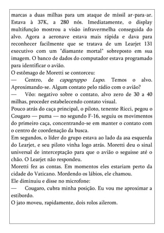 marcas a duas milhas para um ataque de míssil ar-para-ar.
Estava à 37K, a 280 nós. Imediatamente, o display
multifunção mostrou a visão infravermelha conseguida do
alvo. Agora a aeronave estava mais rápida e dava para
reconhecer facilmente que se tratava de um Learjet 131
executivo com um "diamante mortal" sobreposto em sua
imagem. O banco de dados do computador estava programado
para identificar o avião.
O estômago de Moretti se contorceu:
—     Centro, de capogruppo Lupo. Temos o alvo.
Aproximando-se. Algum contato pelo rádio com o avião?
—     Vôo: negativo sobre o contato, alvo zero de 30 a 40
milhas, proceder estabelecendo contato visual.
Pouco atrás do caça principal, o piloto, tenente Ricci, pegou o
Cougaro — puma — no segundo F-16, seguiu os movimentos
do primeiro caça, concentrando-se em manter o contato com
o centro de coordenação da busca.
Em segundos, o líder do grupo estava ao lado da asa esquerda
do Learjet, e seu piloto vinha logo atrás. Moretti deu o sinal
universal de interceptação para que o avião o seguisse até o
chão. O Learjet não respondeu.
Moretti fez as contas. Em momentos eles estariam perto da
cidade do Vaticano. Mordendo os lábios, ele chamou.
Ele diminuiu e disse no microfone:
—     Cougaro, cubra minha posição. Eu vou me aproximar a
estibordo.
O jato moveu, rapidamente, dois rolos ailerom.
 