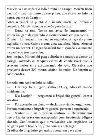 Mas em vez de ir para o lado direito do Learjet, Moretti ficou
para trás, para trás tanto de seu piloto, que estava ao lado da
porta, quanto do Learjet.
Sobre o painel do piloto, o diamante mortal se formou e
congelou. Moretti acionou o botão para disparar.
—     Estou na rota. Tenho um aviso de lançamento! —
gritou Cougaro desesperado, o alerta tocando em sua escuta.
O míssil foi lançado. Em poucos segundos, o caça do piloto
explodiu no céu. Calmo e com uma cautelosa frieza, Moretti
mirou no Learjet. O segundo míssil foi disparado exatamente
na cauda do jato executivo.
Sem hesitar, Moretti foi para a direita e começou a descer de
barriga, soltando os tanques extras de combustível que já
estavam vazios e se aproximando do solo. Ele sabia que
precisaria descer 200 metros abaixo do radar. Ele inseriu as
coordenadas.

Em solo, um pandemônio eclodiu:
—     Um caça foi atingido, senhor. O segundo está caindo
rapidamente.
—     E o Learjet? — perguntou o brigadeiro general, com a
voz dura.
—     Foi acertado em cheio — declarou o técnico orgulhoso.
Por um momento o brigadeiro general pareceu desnorteado.
—     Senhor — disse o técnico, confuso. — Determinamos
que o Learjet usava um transponder com freqüência búlgara
clonada. Confirmamos que o verdadeiro vôo originário da
Bulgária partiu hoje cedo, junto com sua delegação.
Os olhos do brigadeiro general se apertaram e ele disse:
 