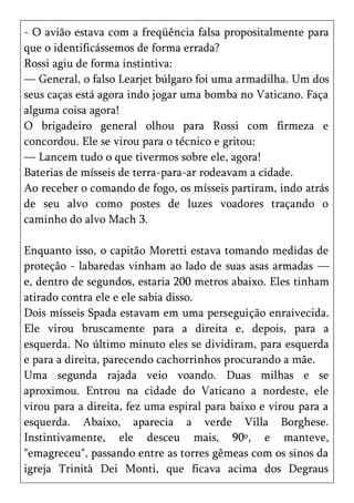 - O avião estava com a freqüência falsa propositalmente para
que o identificássemos de forma errada?
Rossi agiu de forma instintiva:
— General, o falso Learjet búlgaro foi uma armadilha. Um dos
seus caças está agora indo jogar uma bomba no Vaticano. Faça
alguma coisa agora!
O brigadeiro general olhou para Rossi com firmeza e
concordou. Ele se virou para o técnico e gritou:
— Lancem tudo o que tivermos sobre ele, agora!
Baterias de mísseis de terra-para-ar rodeavam a cidade.
Ao receber o comando de fogo, os mísseis partiram, indo atrás
de seu alvo como postes de luzes voadores traçando o
caminho do alvo Mach 3.

Enquanto isso, o capitão Moretti estava tomando medidas de
proteção - labaredas vinham ao lado de suas asas armadas —
e, dentro de segundos, estaria 200 metros abaixo. Eles tinham
atirado contra ele e ele sabia disso.
Dois mísseis Spada estavam em uma perseguição enraivecida.
Ele virou bruscamente para a direita e, depois, para a
esquerda. No último minuto eles se dividiram, para esquerda
e para a direita, parecendo cachorrinhos procurando a mãe.
Uma segunda rajada veio voando. Duas milhas e se
aproximou. Entrou na cidade do Vaticano a nordeste, ele
virou para a direita, fez uma espiral para baixo e virou para a
esquerda. Abaixo, aparecia a verde Villa Borghese.
Instintivamente, ele desceu mais, 90º, e manteve,
"emagreceu", passando entre as torres gêmeas com os sinos da
igreja Trinità Dei Monti, que ficava acima dos Degraus
 