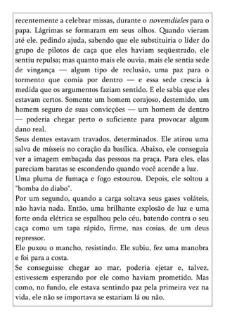 recentemente a celebrar missas, durante o novemdiales para o
papa. Lágrimas se formaram em seus olhos. Quando vieram
até ele, pedindo ajuda, sabendo que ele substituiria o líder do
grupo de pilotos de caça que eles haviam seqüestrado, ele
sentiu repulsa; mas quanto mais ele ouvia, mais ele sentia sede
de vingança — algum tipo de reclusão, uma paz para o
tormento que comia por dentro — e essa sede crescia à
medida que os argumentos faziam sentido. E ele sabia que eles
estavam certos. Somente um homem corajoso, destemido, um
homem seguro de suas convicções — um homem de dentro
— poderia chegar perto o suficiente para provocar algum
dano real.
Seus dentes estavam travados, determinados. Ele atirou uma
salva de mísseis no coração da basílica. Abaixo, ele conseguia
ver a imagem embaçada das pessoas na praça. Para eles, elas
pareciam baratas se escondendo quando você acende a luz.
Uma pluma de fumaça e fogo estourou. Depois, ele soltou a
"bomba do diabo".
Por um segundo, quando a carga soltava seus gases voláteis,
não havia nada. Então, uma brilhante explosão de luz e uma
forte onda elétrica se espalhou pelo céu, batendo contra o seu
caça como um tapa rápido, firme, nas cosias, de um deus
repressor.
Ele puxou o mancho, resistindo. Ele subiu, fez uma manobra
e foi para a costa.
Se conseguisse chegar ao mar, poderia ejetar e, talvez,
estivessem esperando por ele como haviam prometido. Mas
como, no fundo, ele estava sentindo paz pela primeira vez na
vida, ele não se importava se estariam lá ou não.
 