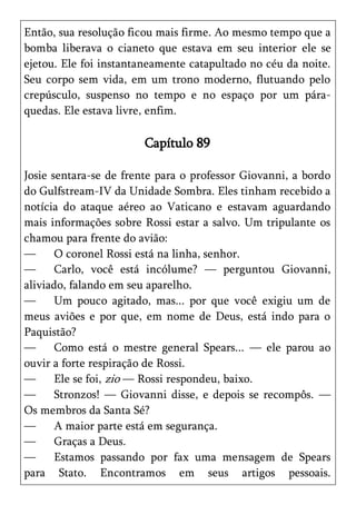 Então, sua resolução ficou mais firme. Ao mesmo tempo que a
bomba liberava o cianeto que estava em seu interior ele se
ejetou. Ele foi instantaneamente catapultado no céu da noite.
Seu corpo sem vida, em um trono moderno, flutuando pelo
crepúsculo, suspenso no tempo e no espaço por um pára-
quedas. Ele estava livre, enfim.

                       Capítulo 89

Josie sentara-se de frente para o professor Giovanni, a bordo
do Gulfstream-IV da Unidade Sombra. Eles tinham recebido a
notícia do ataque aéreo ao Vaticano e estavam aguardando
mais informações sobre Rossi estar a salvo. Um tripulante os
chamou para frente do avião:
—      O coronel Rossi está na linha, senhor.
—      Carlo, você está incólume? — perguntou Giovanni,
aliviado, falando em seu aparelho.
—      Um pouco agitado, mas... por que você exigiu um de
meus aviões e por que, em nome de Deus, está indo para o
Paquistão?
—      Como está o mestre general Spears... — ele parou ao
ouvir a forte respiração de Rossi.
—      Ele se foi, zio — Rossi respondeu, baixo.
—      Stronzos! — Giovanni disse, e depois se recompôs. —
Os membros da Santa Sé?
—      A maior parte está em segurança.
—      Graças a Deus.
—      Estamos passando por fax uma mensagem de Spears
para Stato. Encontramos em seus artigos pessoais.
 
