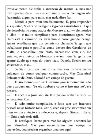 Provavelmente ele tinha a intenção de mandá-la, mas não
teve oportunidade... — sua voz sumiu. — A mensagem não
faz sentido algum para mim, mas nada disso faz.
—     Mande-a para mim imediatamente. E, para responder
sua questão, Spears tinha alguns segredos assustadores. O que
ele descobriu no computador de Moscato era... — ele mordeu
o lábio — é muito complicado para discutirmos agora. Mas
Stato está a caminho da Caxemira e corre grande perigo.
Spears acreditava que um geneticista chamado Sanger, que
trabalhasse para o pontífice como devoto dos Cavaleiros de
Malta, e aconselhou que Stato trabalhasse com ele, No
entanto, os arquivos de Moscato revelaram que Sanger e um
agente duplo que está do outro lado. Depois, Spears tentou
avisar Stato, mas...
-     Se Stato caiu em uma armadilha, eles provavelmente
cuidaram de cortar qualquer comunicação. Mas Caxemira?
Pelo amor de Deus, o local é um campo de guerra.
-     É isso mesmo — disse Giovanni para si mesmo mais do
que qualquer um. "Se ele soubesse como é isso mesmo", ele
pensou.
—     E você e a Josie vão até lá e podem acabar mortos —
acrescentou Rossi.
—     É tudo muito complicado, e Josie tem um interesse
pessoal nessa história toda. Carlo, você vai precisar confiar em
mim — um silêncio ensurdecedor e, depois, Giovanni disse:
— Uma ajuda seria útil.
—     Já notifiquei Dante para mandar alguém encontrá-los
em Islamabad. Mas para encontrarem uma equipe de
operações, vou precisar organizar uma por aqui.
 