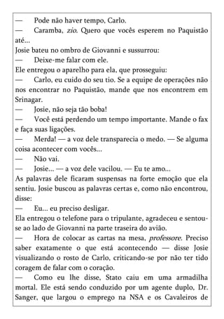 —      Pode não haver tempo, Carlo.
—      Caramba, zio. Quero que vocês esperem no Paquistão
até...
Josie bateu no ombro de Giovanni e sussurrou:
—      Deixe-me falar com ele.
Ele entregou o aparelho para ela, que prosseguiu:
—      Carlo, eu cuido do seu tio. Se a equipe de operações não
nos encontrar no Paquistão, mande que nos encontrem em
Srinagar.
—      Josie, não seja tão boba!
—      Você está perdendo um tempo importante. Mande o fax
e faça suas ligações.
—      Merda! — a voz dele transparecia o medo. — Se alguma
coisa acontecer com vocês...
—      Não vai.
—      Josie... — a voz dele vacilou. — Eu te amo...
As palavras dele ficaram suspensas na forte emoção que ela
sentiu. Josie buscou as palavras certas e, como não encontrou,
disse:
—      Eu... eu preciso desligar.
Ela entregou o telefone para o tripulante, agradeceu e sentou-
se ao lado de Giovanni na parte traseira do avião.
—      Hora de colocar as cartas na mesa, professore. Preciso
saber exatamente o que está acontecendo — disse Josie
visualizando o rosto de Carlo, criticando-se por não ter tido
coragem de falar com o coração.
—      Como eu lhe disse, Stato caiu em uma armadilha
mortal. Ele está sendo conduzido por um agente duplo, Dr.
Sanger, que largou o emprego na NSA e os Cavaleiros de
 