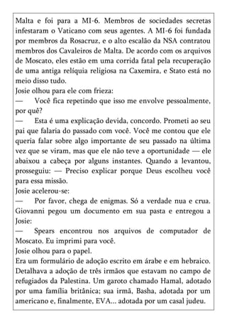 Malta e foi para a MI-6. Membros de sociedades secretas
infestaram o Vaticano com seus agentes. A MI-6 foi fundada
por membros da Rosacruz, e o alto escalão da NSA contratou
membros dos Cavaleiros de Malta. De acordo com os arquivos
de Moscato, eles estão em uma corrida fatal pela recuperação
de uma antiga relíquia religiosa na Caxemira, e Stato está no
meio disso tudo.
Josie olhou para ele com frieza:
—      Você fica repetindo que isso me envolve pessoalmente,
por quê?
—      Esta é uma explicação devida, concordo. Prometi ao seu
pai que falaria do passado com você. Você me contou que ele
queria falar sobre algo importante de seu passado na última
vez que se viram, mas que ele não teve a oportunidade — ele
abaixou a cabeça por alguns instantes. Quando a levantou,
prosseguiu: — Preciso explicar porque Deus escolheu você
para essa missão.
Josie acelerou-se:
—      Por favor, chega de enigmas. Só a verdade nua e crua.
Giovanni pegou um documento em sua pasta e entregou a
Josie:
—      Spears encontrou nos arquivos de computador de
Moscato. Eu imprimi para você.
Josie olhou para o papel.
Era um formulário de adoção escrito em árabe e em hebraico.
Detalhava a adoção de três irmãos que estavam no campo de
refugiados da Palestina. Um garoto chamado Hamal, adotado
por uma família britânica; sua irmã, Basha, adotada por um
americano e, finalmente, EVA... adotada por um casal judeu.
 
