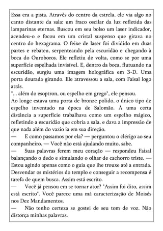 Essa era a pista. Através do centro da estrela, ele via algo no
canto distante da sala: um fraco oscilar da luz refletida das
lamparinas eternas. Buscou em seu bolso um laser indicador,
acendeu-o e focou em um cristal suspenso que girava no
centro do hexagrama. O feixe de laser foi dividido em duas
partes e rebateu, serpenteando pela escuridão e chegando à
boca do Ouroboros. Ele refletiu de volta, como se por uma
superfície espelhada invisível. E, dentro da boca, flutuando na
escuridão, surgiu uma imagem holográfica em 3-D. Uma
porta dourada girando. Ele atravessou a sala, com Faisal logo
atrás.
"... além do esoptron, ou espelho em grego", ele pensou.
Ao longe estava uma porta de bronze polido, o único tipo de
espelho inventado na época de Salomão. À uma certa
distância a superfície trabalhava como um espelho mágico,
refletindo a escuridão que cobria a sala, e dava a impressão de
que nada além do vazio ia em sua direção.
—       E como passamos por ela? — perguntou o clérigo ao seu
companheiro. — Você não está ajudando muito, sabe.
—       Suas palavras ferem meu coração — respondeu Faisal
balançando o dedo e simulando o olhar de cachorro triste. —
Estou agindo apenas como o guia que lhe trouxe até a entrada.
Desvendar os mistérios do templo e conseguir a recompensa é
tarefa de quem busca. Assim está escrito.
—       Você já pensou em se tornar ator? "Assim foi dito, assim
está escrito". Você parece uma má caracterização de Moisés
nos Dez Mandamentos.
—       Não tenho certeza se gostei de seu tom de voz. Não
distorça minhas palavras.
 
