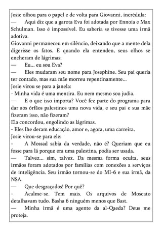 Josie olhou para o papel e de volta para Giovanni, incrédula:
—      Aqui diz que a garota Eva foi adotada por Ennoia e Max
Schulman. Isso é impossível. Eu saberia se tivesse uma irmã
adotiva.
Giovanni permaneceu em silêncio, deixando que a mente dela
digerisse os fatos. E quando ela entendeu, seus olhos se
encheram de lágrimas:
—      Eu... eu sou Eva?
—      Eles mudaram seu nome para Josephine. Seu pai queria
ter contado, mas sua mãe morreu repentinamente...
Josie virou se para a janela:
- Minha vida é uma mentira. Eu nem mesmo sou judia.
—      E o que isso importa? Você fez parte do programa para
dar aos órfãos palestinos uma nova vida, e seu pai e sua mãe
fizeram isso, não fizeram?
Ela concordou, engolindo as lágrimas.
- Eles lhe deram educação, amor e, agora, uma carreira.
Josie virou-se para ele:
-      A Mossad sabia da verdade, não é? Queriam que eu
fosse para lá porque era uma palestina, podia ser usada.
—      Talvez... sim, talvez. Da mesma forma oculta, seus
irmãos foram adotados por famílias com conexões a serviços
de inteligência. Seu irmão tornou-se do MI-6 e sua irmã, da
NSA.
—      Que desgraçados! Por quê?
-      Acalme-se. Tem mais. Os arquivos de Moscato
detalhavam tudo. Basha 6 ninguém menos que Bast.
—      Minha irmã é uma agente da al-Qaeda? Deus me
proteja.
 
