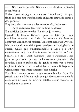—     Nós vamos, querida. Nós vamos — ele disse tentando
reconfortá-la.
Então, Giovanni pegou um cobertor e um brandy, no qual
tinha colocado um tranqüilizante enquanto estava de costas e
deu para ela.
Enquanto ele arrumava o cobertor sobre ela, Josie disse:
—     Tateh costumava fazer isso na hora de dormir.
Ele acariciou seu rosto e deu-lhe um beijo na testa.
Quando ela dormiu, Giovanni pesou os fatos que tinha
escolhido esconder de Josie. Os arquivos de Moscato
contavam uma incrível história. Um combinador de DNA foi
feito e mantido em sigilo pelos serviços de inteligência de
guerra. Quase que simultaneamente, a MI-6 e a NSA
encontraram uma combinação entre as amostras do Santo
Sudário e a de Hamal. Giovanni sabia o suficiente sobre
genética para saber que os resultados eram precisos e não
forjados. Sabia o suficiente de genética para ver a óbvia
exploração do fato. Se Hamal vinha da mesma linhagem de
Cristo, então, suas irmãs também: Josie e Basha.
Ele olhou para ela, observou seu rosto sob a luz fraca. Ela
parecia um anjo. Mas ele sabia que quando acordasse, quando
estivessem em solo, no meio da batalha, ela se tornaria um
vingador anjo da morte.
 