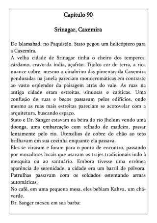 Capítulo 90

                    Srinagar, Caxemira

De Islamabad, no Paquistão, Stato pegou um helicóptero para
a Caxemira.
A velha cidade de Srinagar tinha o cheiro dos temperos:
cárdamo, cravo-da índia, açafrão. Tijolos cor de terra, a rica
nuance cobre, mesmo o cinabrino das pimentas da Caxemira
penduradas na janela pareciam monocromáticas em contraste
ao vasto esplendor da paisagem atrás do vale. As ruas na
antiga cidade eram estreitas, sinuosas e caóticas. Uma
confusão de ruas e becos passavam pelos edifícios, onde
mesmo as ruas mais estreitas pareciam se acotovelar com a
arquitetura, buscando espaço.
Stato e Dr. Sanger estavam na beira do rio Jhelum vendo uma
doonga, uma embarcação com telhado de madeira, passar
lentamente pelo rio. Utensílios de cobre do chão ao teto
brilhavam em sua cozinha enquanto ela passava.
Eles se viraram e foram para o ponto de encontro, passando
por moradores locais que usavam os trajes tradicionais indo à
mesquita ou ao santuário. Embora tivesse uma errônea
aparência de serenidade, a cidade era um barril de pólvora.
Patrulhas passavam com os soldados ostentando armas
automáticas.
No café, em uma pequena mesa, eles bebiam Kahva, um chá-
verde.
Dr. Sanger mexeu em sua barba:
 