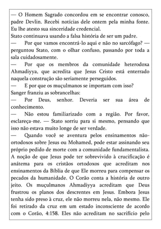— O Homem Sagrado concordou em se encontrar conosco,
padre Devlin. Recebi notícias dele ontem pela minha fonte.
Eu lhe atesto sua sinceridade credencial.
Stato continuava usando a falsa história de ser um padre.
—      Por que vamos encontrá-lo aqui e não no sarcófago? —
perguntou Stato, com o olhar confuso, passando por toda a
sala cuidadosamente.
—      Por que os membros da comunidade heterodoxa
Ahmadiyya, que acredita que Jesus Cristo está enterrado
naquela construção são seriamente perseguidos.
—      E por que os muçulmanos se importam com isso?
Sanger franziu as sobrancelhas:
—      Por Deus, senhor. Deveria ser sua área de
conhecimento.
—      Não estou familiarizado com a região. Por favor,
esclareça-me. — Stato sorriu para si mesmo, pensando que
isso não estava muito longe de ser verdade.
—      Quando você se aventura pelos ensinamentos não-
ortodoxos sobre Jesus ou Mohamed, pode estar assinando seu
próprio pedido de morte com a comunidade fundamentalista.
A noção de que Jesus pode ter sobrevivido à crucificação é
anátema para os cristãos ortodoxos que acreditam nos
ensinamentos da Bíblia de que Ele morreu para compensar os
pecados da humanidade. O Corão conta a história de outro
jeito. Os muçulmanos Ahmadiyya acreditam que Deus
frustrou os planos dos descrentes em Jesus. Embora Jesus
tenha sido preso à cruz, ele não morreu nela, não mesmo. Ele
foi retirado da cruz em um estado inconsciente de acordo
com o Corão, 4:158. Eles não acreditam no sacrifício pelo
 
