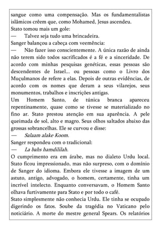 sangue como uma compensação. Mas os fundamentalistas
islâmicos crêem que, como Mohamed, Jesus ascendeu.
Stato tomou mais um gole:
—      Talvez seja tudo uma brincadeira.
Sanger balançou a cabeça com veemência:
—      Não fazer isso conscientemente. A única razão de ainda
não terem sido todos sacrificados é a fé e a sinceridade. De
acordo com minhas pesquisas genéticas, essas pessoas são
descendentes de Israel... ou pessoas como o Livro dos
Muçulmanos de refere a elas. Depois de outras evidências, de
acordo com os nomes que deram a seus vilarejos, seus
monumentos, trabalhos e inscrições antigas.
Um Homem Santo, de túnica branca apareceu
repentinamente, quase como se tivesse se materializado no
fino ar. Stato prestou atenção em sua aparência. A pele
queimada de sol, alto e magro. Seus olhos saltados abaixo das
grossas sobrancelhas. Ele se curvou e disse:
—    Salaam alake Koom.
Sanger respondeu com o tradicional:
—    La bahs hamdililah.
O cumprimento era em árabe, mas no dialeto Urdu local.
Stato ficou impressionado, mas não surpreso, com o domínio
de Sanger do idioma. Embora ele tivesse a imagem de um
astuto, antigo, advogado, o homem, certamente, tinha um
incrível intelecto. Enquanto conversavam, o Homem Santo
olhava furtivamente para Stato e por todo o café.
Stato simplesmente não conhecia Urdu. Ele tinha se ocupado
digerindo os fatos. Soube da tragédia no Vaticano pelo
noticiário. A morte do mestre general Spears. Os relatórios
 