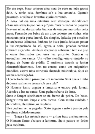 Ele era cego. Stato colocou uma nota de euro na mão grossa
dele. A tarde caia. Sombras sob a luz amarela. Quando
passaram, o velho se levantou e saiu correndo.
A Roza Bal era uma estrutura sem destaque, dificilmente
chamaria atenção por conta própria. Três camadas de pagodes
ficavam acima das paredes brancas de estuque marcadas pelos
arcos. Passando por baixo de um arco coberto por vinhas, eles
entraram pela porta lateral. Era simples, ladeada por entalhes
de arabescos islâmicos. Embora de dia a janela deixasse passar
a luz empoeirada do sol, agora, à noite, pesadas cortinas
cobriam as janelas. Azulejos decorados cobriam o teto e o piso
e eram iluminados por uma luz piscante. Sombras se
escondiam nos cantos. Um velho mendigo estava sentado no
degrau da frente do prédio. O ambiente parecia se fechar
claustrofobicamente. Bem no centro, como um enigmático
monólito, estava uma estrutura chamada mashrabiya, feita de
arames entrelaçados.
O coração de Stato parou por um momento. Será que a tumba
de Jesus realmente estava sob essa tela?
O Homem Santo ergueu a lanterna e entrou pela lateral.
Acendeu a luz no canto. Uma pedra coberta de lama.
Stato e Sanger ajoelharam-se na frente da pedra. Do bolso,
Sanger tirou um lenço e uma escova. Com muito cuidado e
delicadeza, ele retirou os resíduos.
Eles podiam ver as pegadas. Stato ergueu a mão e passou pela
escultura cuidadosamente:
—      Traga a luz até mais perto — gritou Stato ansiosamente.
O Homem Santo abaixou a lanterna. Stato passou os dedos
pela escultura:
 