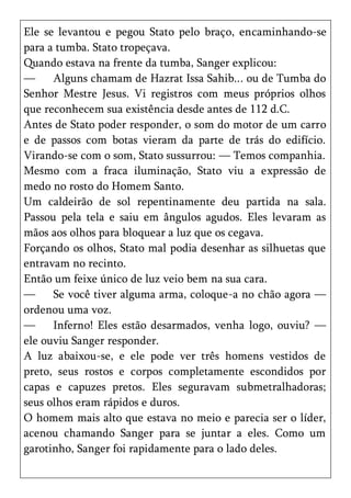 Ele se levantou e pegou Stato pelo braço, encaminhando-se
para a tumba. Stato tropeçava.
Quando estava na frente da tumba, Sanger explicou:
—     Alguns chamam de Hazrat Issa Sahib... ou de Tumba do
Senhor Mestre Jesus. Vi registros com meus próprios olhos
que reconhecem sua existência desde antes de 112 d.C.
Antes de Stato poder responder, o som do motor de um carro
e de passos com botas vieram da parte de trás do edifício.
Virando-se com o som, Stato sussurrou: — Temos companhia.
Mesmo com a fraca iluminação, Stato viu a expressão de
medo no rosto do Homem Santo.
Um caldeirão de sol repentinamente deu partida na sala.
Passou pela tela e saiu em ângulos agudos. Eles levaram as
mãos aos olhos para bloquear a luz que os cegava.
Forçando os olhos, Stato mal podia desenhar as silhuetas que
entravam no recinto.
Então um feixe único de luz veio bem na sua cara.
—     Se você tiver alguma arma, coloque-a no chão agora —
ordenou uma voz.
—     Inferno! Eles estão desarmados, venha logo, ouviu? —
ele ouviu Sanger responder.
A luz abaixou-se, e ele pode ver três homens vestidos de
preto, seus rostos e corpos completamente escondidos por
capas e capuzes pretos. Eles seguravam submetralhadoras;
seus olhos eram rápidos e duros.
O homem mais alto que estava no meio e parecia ser o líder,
acenou chamando Sanger para se juntar a eles. Como um
garotinho, Sanger foi rapidamente para o lado deles.
 
