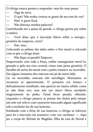 O clérigo estava prestes a responder, mas fez uma pausa:
—     Diga de novo.
—     O que? Não tenho certeza se gostei de seu tom de voz?
—     Não! A parte final.
—     Não distorça minhas palavras?
Caminhando até a quina da parede, o clérigo gritou por sobre
o ombro:
—     Você disse que a inscrição falava sobre a energia...
giratória do esoptron, certo?
—     Sim, mas...
Colocando as palmas das mãos sobre o frio metal e calcando
com os pés o clérigo disse:
—     Não fique aí parado! Empurre.
Empurrando com toda a força, enfim conseguiram movê-la,
girando-a pelo seu eixo central, como uma porta giratória. O
barulho do atrito do metal com a pedra ressoava na escuridão.
Em alguns instantes eles estavam em pé do outro lado.
Lá, na escuridão, estavam três sarcófagos. Hesitantes, os
invasores se aproximaram. O primeiro era branco e
delicadamente entalhado, mas parecia ser muito sólido, como
se não fosse oco, mas sim um único bloco esculpido
magicamente na pedra. Faisal ficou parado, olhando,
enquanto o clérigo passava as pontas dos dedos pela tampa:
um selo em relevo com caracteres buscando algum significado
sob a oscilante luz de sua lanterna.
Sondando com o feixe de sua lanterna, o clérigo se esforçou
para ler a inscrição em aramaico, com voz vacilante: — Aqui
jaz o corpo de Miriam de Magdala, filha da casa de Herod e
 