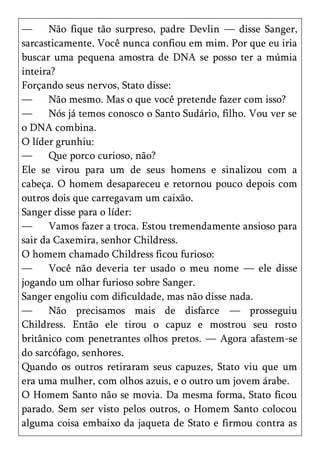 —      Não fique tão surpreso, padre Devlin — disse Sanger,
sarcasticamente. Você nunca confiou em mim. Por que eu iria
buscar uma pequena amostra de DNA se posso ter a múmia
inteira?
Forçando seus nervos, Stato disse:
—      Não mesmo. Mas o que você pretende fazer com isso?
—      Nós já temos conosco o Santo Sudário, filho. Vou ver se
o DNA combina.
O líder grunhiu:
—      Que porco curioso, não?
Ele se virou para um de seus homens e sinalizou com a
cabeça. O homem desapareceu e retornou pouco depois com
outros dois que carregavam um caixão.
Sanger disse para o líder:
—      Vamos fazer a troca. Estou tremendamente ansioso para
sair da Caxemira, senhor Childress.
O homem chamado Childress ficou furioso:
—      Você não deveria ter usado o meu nome — ele disse
jogando um olhar furioso sobre Sanger.
Sanger engoliu com dificuldade, mas não disse nada.
—      Não precisamos mais de disfarce — prosseguiu
Childress. Então ele tirou o capuz e mostrou seu rosto
britânico com penetrantes olhos pretos. — Agora afastem-se
do sarcófago, senhores.
Quando os outros retiraram seus capuzes, Stato viu que um
era uma mulher, com olhos azuis, e o outro um jovem árabe.
O Homem Santo não se movia. Da mesma forma, Stato ficou
parado. Sem ser visto pelos outros, o Homem Santo colocou
alguma coisa embaixo da jaqueta de Stato e firmou contra as
 