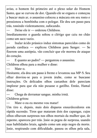 aviso, o homem foi primeiro até o plexo solar do Homem
Santo, que se curvou de dor. Quando ele se ergueu e começou
a buscar mais ar, o assassino colocou a máscara em seu rosto e
pressionou a bombinha com o polegar. Ele deu um passo para
trás, tossindo violentamente, sufocando.
—      Deixe ele ir — ordenou Childress.
Imediatamente o guarda soltou o clérigo que caiu no chão
como um saco vazio.
—      Inalar ácido prússico induz sintomas parecidos como de
parada cardíaca — explicou Childress para Sanger. — Se
fizerem uma autópsia, vão concluir que ele morreu de ataque
do coração.
—      E quanto ao padre? — perguntou o assassino.
Childress olhou para a mulher e disse:
—      Mate-o.
Hesitante, ela deu um passo à frente e levantou sua MP-5. Seu
olhar desviou-se para o jovem árabe, como se buscasse
instruções. Os delicados olhos castanhos dele pareciam
implorar para que ela não puxasse o gatilho. Então, Hamal
disse:
—      Chega de derramar sangue, minha irmã.
Childress gritou:
—      Mate-o ou eu mesmo vou matar!
Um tiro e, depois, mais dois disparos ensurdecedores em
rápida sucessão. Tiros que mataram dois dos capangas, cujos
olhos olhavam surpresos nos olhos mortais da mulher que, de
repente, apareceu por trás. Josie os pegou de surpresa, usando
suas habilidades letais, agindo como um anjo negro da morte.
Josie, respirando com dificuldade, passou os olhos pela sala,
 