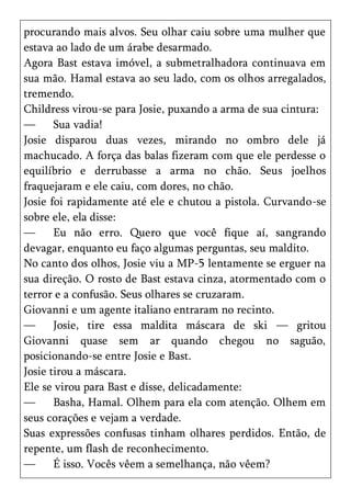 procurando mais alvos. Seu olhar caiu sobre uma mulher que
estava ao lado de um árabe desarmado.
Agora Bast estava imóvel, a submetralhadora continuava em
sua mão. Hamal estava ao seu lado, com os olhos arregalados,
tremendo.
Childress virou-se para Josie, puxando a arma de sua cintura:
—      Sua vadia!
Josie disparou duas vezes, mirando no ombro dele já
machucado. A força das balas fizeram com que ele perdesse o
equilíbrio e derrubasse a arma no chão. Seus joelhos
fraquejaram e ele caiu, com dores, no chão.
Josie foi rapidamente até ele e chutou a pistola. Curvando-se
sobre ele, ela disse:
—      Eu não erro. Quero que você fique aí, sangrando
devagar, enquanto eu faço algumas perguntas, seu maldito.
No canto dos olhos, Josie viu a MP-5 lentamente se erguer na
sua direção. O rosto de Bast estava cinza, atormentado com o
terror e a confusão. Seus olhares se cruzaram.
Giovanni e um agente italiano entraram no recinto.
—      Josie, tire essa maldita máscara de ski — gritou
Giovanni quase sem ar quando chegou no saguão,
posicionando-se entre Josie e Bast.
Josie tirou a máscara.
Ele se virou para Bast e disse, delicadamente:
—      Basha, Hamal. Olhem para ela com atenção. Olhem em
seus corações e vejam a verdade.
Suas expressões confusas tinham olhares perdidos. Então, de
repente, um flash de reconhecimento.
—      É isso. Vocês vêem a semelhança, não vêem?
 