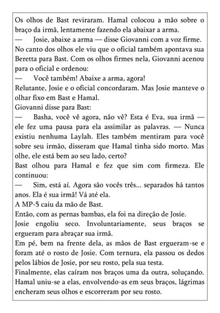 Os olhos de Bast reviraram. Hamal colocou a mão sobre o
braço da irmã, lentamente fazendo ela abaixar a arma.
—      Josie, abaixe a arma — disse Giovanni com a voz firme.
No canto dos olhos ele viu que o oficial também apontava sua
Beretta para Bast. Com os olhos firmes nela, Giovanni acenou
para o oficial e ordenou:
—      Você também! Abaixe a arma, agora!
Relutante, Josie e o oficial concordaram. Mas Josie manteve o
olhar fixo em Bast e Hamal.
Giovanni disse para Bast:
—      Basha, você vê agora, não vê? Esta é Eva, sua irmã —
ele fez uma pausa para ela assimilar as palavras. — Nunca
existiu nenhuma Laylah. Eles também mentiram para você
sobre seu irmão, disseram que Hamal tinha sido morto. Mas
olhe, ele está bem ao seu lado, certo?
Bast olhou para Hamal e fez que sim com firmeza. Ele
continuou:
—      Sim, está aí. Agora são vocês três... separados há tantos
anos. Ela é sua irmã! Vá até ela.
A MP-5 caiu da mão de Bast.
Então, com as pernas bambas, ela foi na direção de Josie.
Josie engoliu seco. Involuntariamente, seus braços se
ergueram para abraçar sua irmã.
Em pé, bem na frente dela, as mãos de Bast ergueram-se e
foram até o rosto de Josie. Com ternura, ela passou os dedos
pelos lábios de Josie, por seu rosto, pela sua testa.
Finalmente, elas caíram nos braços uma da outra, soluçando.
Hamal uniu-se a elas, envolvendo-as em seus braços, lágrimas
encheram seus olhos e escorreram por seu rosto.
 