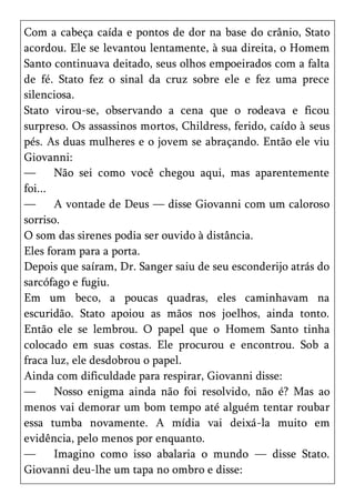 Com a cabeça caída e pontos de dor na base do crânio, Stato
acordou. Ele se levantou lentamente, à sua direita, o Homem
Santo continuava deitado, seus olhos empoeirados com a falta
de fé. Stato fez o sinal da cruz sobre ele e fez uma prece
silenciosa.
Stato virou-se, observando a cena que o rodeava e ficou
surpreso. Os assassinos mortos, Childress, ferido, caído à seus
pés. As duas mulheres e o jovem se abraçando. Então ele viu
Giovanni:
—      Não sei como você chegou aqui, mas aparentemente
foi...
—      A vontade de Deus — disse Giovanni com um caloroso
sorriso.
O som das sirenes podia ser ouvido à distância.
Eles foram para a porta.
Depois que saíram, Dr. Sanger saiu de seu esconderijo atrás do
sarcófago e fugiu.
Em um beco, a poucas quadras, eles caminhavam na
escuridão. Stato apoiou as mãos nos joelhos, ainda tonto.
Então ele se lembrou. O papel que o Homem Santo tinha
colocado em suas costas. Ele procurou e encontrou. Sob a
fraca luz, ele desdobrou o papel.
Ainda com dificuldade para respirar, Giovanni disse:
—      Nosso enigma ainda não foi resolvido, não é? Mas ao
menos vai demorar um bom tempo até alguém tentar roubar
essa tumba novamente. A mídia vai deixá-la muito em
evidência, pelo menos por enquanto.
—      Imagino como isso abalaria o mundo — disse Stato.
Giovanni deu-lhe um tapa no ombro e disse:
 