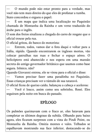 —      O mundo pode não estar pronto para a verdade, mas
você não tem mais direito do que eles de profanar a tumba.
Stato concordou e ergueu o papel:
—      É um mapa que indica uma localização no Paquistão
chamada de Montanha da Rainha e um verso traduzido do
árabe para o inglês.
O som dos freios sinalizou a chegada do carro de resgate que o
oficial trouxe pela rua.
O oficial gritou, do banco do motorista:
—      Entrem, todos, vamos dar o fora daqui e voltar para a
Itália, rápido. Quando encontrarem os ingleses mortos, vão
colocar patrulhas nas ruas e fechar o espaço aéreo. O
helicóptero está abastecido e nos espera em uma mansão
secreta do antigo governador britânico que usamos como base
segura. Irônico, não?
Quando Giovanni entrou, ele se virou para o oficial e disse:
—      Vamos precisar fazer uma paradinha no Paquistão.
Essas crianças precisam ver o túmulo de sua tataravó.
O oficial ficou de queixo caído, balançou a cabeça e acelerou:
—      Você é louco, assim como seu sobrinho, Rossi. Eles
seguiram pela noite em busca do passado.

                         EPÍLOGO

Os pulmões queimavam com o fraco ar, eles lutavam para
completar os últimos degraus da subida. Olhando para baixo
agora, eles ficaram surpresos com a vista do Pindi Point, ou
Montanha da Rainha. Omitia montes e vales. Telhados se
espalhavam mostrando sua face inferior, destacando-se do
 