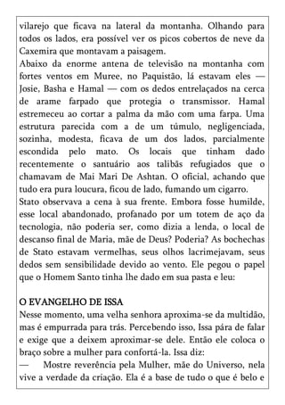 vilarejo que ficava na lateral da montanha. Olhando para
todos os lados, era possível ver os picos cobertos de neve da
Caxemira que montavam a paisagem.
Abaixo da enorme antena de televisão na montanha com
fortes ventos em Muree, no Paquistão, lá estavam eles —
Josie, Basha e Hamal — com os dedos entrelaçados na cerca
de arame farpado que protegia o transmissor. Hamal
estremeceu ao cortar a palma da mão com uma farpa. Uma
estrutura parecida com a de um túmulo, negligenciada,
sozinha, modesta, ficava de um dos lados, parcialmente
escondida pelo mato. Os locais que tinham dado
recentemente o santuário aos talibãs refugiados que o
chamavam de Mai Mari De Ashtan. O oficial, achando que
tudo era pura loucura, ficou de lado, fumando um cigarro.
Stato observava a cena à sua frente. Embora fosse humilde,
esse local abandonado, profanado por um totem de aço da
tecnologia, não poderia ser, como dizia a lenda, o local de
descanso final de Maria, mãe de Deus? Poderia? As bochechas
de Stato estavam vermelhas, seus olhos lacrimejavam, seus
dedos sem sensibilidade devido ao vento. Ele pegou o papel
que o Homem Santo tinha lhe dado em sua pasta e leu:

O EVANGELHO DE ISSA
Nesse momento, uma velha senhora aproxima-se da multidão,
mas é empurrada para trás. Percebendo isso, Issa pára de falar
e exige que a deixem aproximar-se dele. Então ele coloca o
braço sobre a mulher para confortá-la. Issa diz:
—     Mostre reverência pela Mulher, mãe do Universo, nela
vive a verdade da criação. Ela é a base de tudo o que é belo e
 