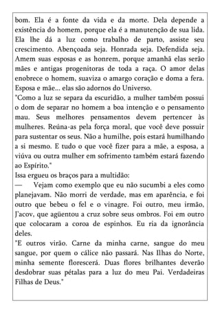 bom. Ela é a fonte da vida e da morte. Dela depende a
existência do homem, porque ela é a manutenção de sua lida.
Ela lhe dá a luz como trabalho de parto, assiste seu
crescimento. Abençoada seja. Honrada seja. Defendida seja.
Amem suas esposas e as honrem, porque amanhã elas serão
mães e antigas progenitoras de toda a raça. O amor delas
enobrece o homem, suaviza o amargo coração e doma a fera.
Esposa e mãe... elas são adornos do Universo.
"Como a luz se separa da escuridão, a mulher também possui
o dom de separar no homem a boa intenção e o pensamento
mau. Seus melhores pensamentos devem pertencer às
mulheres. Reúna-as pela força moral, que você deve possuir
para sustentar os seus. Não a humilhe, pois estará humilhando
a si mesmo. E tudo o que você fizer para a mãe, a esposa, a
viúva ou outra mulher em sofrimento também estará fazendo
ao Espírito."
Issa ergueu os braços para a multidão:
—      Vejam como exemplo que eu não sucumbi a eles como
planejavam. Não morri de verdade, mas em aparência, e foi
outro que bebeu o fel e o vinagre. Foi outro, meu irmão,
J’acov, que agüentou a cruz sobre seus ombros. Foi em outro
que colocaram a coroa de espinhos. Eu ria da ignorância
deles.
"E outros virão. Carne da minha carne, sangue do meu
sangue, por quem o cálice não passará. Nas Ilhas do Norte,
minha semente florescerá. Duas flores brilhantes deverão
desdobrar suas pétalas para a luz do meu Pai. Verdadeiras
Filhas de Deus."
 