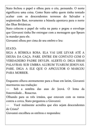 Stato fechou o papel e olhou para o céu, pensando. O norte
significava uma coisa. Como Stato sabia quem tinha tentado
acabar com os descendentes terrenos do Salvador e
seqüestrado Bast, novamente a bússola apontava para o norte
das Ilhas Britânicas.
Stato colocou o papel de volta na pasta e pegou o envelope
que Giovanni tinha lhe entregue com a mensagem que Spears
ia mandar para ele.
Giovanni olhou por cima de seu ombro e leu:

STATO:
SIGA A BÚSSOLA ROSA. ELA VAI LHE LEVAR ATÉ A
DEUSA DA CAÇA. PARE. ENTRE EM CONTATO COM O
VERDADEIRO PADRE DEVLIN. ALERTE-O. DIGA ESSAS
PALAVRAS: SUB UMBRA ALURUM TUARUM JEHOVAH.
PARE. DIGA A ELE QUE O APICULTOR O MARCOU
PARA MORRER.

Enquanto olhava atentamente para a frase em latim, Giovanni
murmurou sua tradução:
—     Sob a sombra das asas de Jeová. O lema da
fraternidade... Rosacruz.
Olhando para os três irmãos, que estavam com os rostos
contra a cerca, Stato perguntou a Giovanni:
—     Você realmente acredita que eles sejam descendentes
de Cristo?
Giovanni encolheu os ombros e respondeu:
 