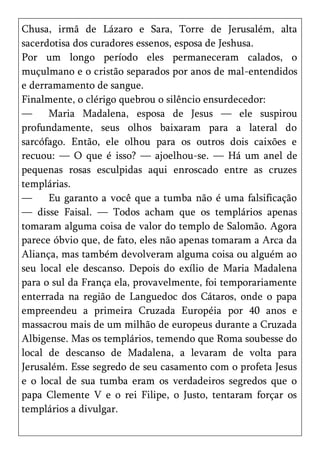 Chusa, irmã de Lázaro e Sara, Torre de Jerusalém, alta
sacerdotisa dos curadores essenos, esposa de Jeshusa.
Por um longo período eles permaneceram calados, o
muçulmano e o cristão separados por anos de mal-entendidos
e derramamento de sangue.
Finalmente, o clérigo quebrou o silêncio ensurdecedor:
—     Maria Madalena, esposa de Jesus — ele suspirou
profundamente, seus olhos baixaram para a lateral do
sarcófago. Então, ele olhou para os outros dois caixões e
recuou: — O que é isso? — ajoelhou-se. — Há um anel de
pequenas rosas esculpidas aqui enroscado entre as cruzes
templárias.
—     Eu garanto a você que a tumba não é uma falsificação
— disse Faisal. — Todos acham que os templários apenas
tomaram alguma coisa de valor do templo de Salomão. Agora
parece óbvio que, de fato, eles não apenas tomaram a Arca da
Aliança, mas também devolveram alguma coisa ou alguém ao
seu local ele descanso. Depois do exílio de Maria Madalena
para o sul da França ela, provavelmente, foi temporariamente
enterrada na região de Languedoc dos Cátaros, onde o papa
empreendeu a primeira Cruzada Européia por 40 anos e
massacrou mais de um milhão de europeus durante a Cruzada
Albigense. Mas os templários, temendo que Roma soubesse do
local de descanso de Madalena, a levaram de volta para
Jerusalém. Esse segredo de seu casamento com o profeta Jesus
e o local de sua tumba eram os verdadeiros segredos que o
papa Clemente V e o rei Filipe, o Justo, tentaram forçar os
templários a divulgar.
 