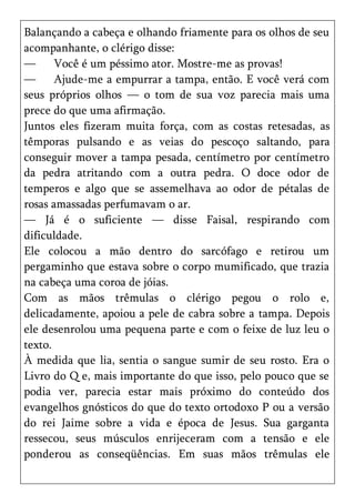 Balançando a cabeça e olhando friamente para os olhos de seu
acompanhante, o clérigo disse:
—      Você é um péssimo ator. Mostre-me as provas!
—      Ajude-me a empurrar a tampa, então. E você verá com
seus próprios olhos — o tom de sua voz parecia mais uma
prece do que uma afirmação.
Juntos eles fizeram muita força, com as costas retesadas, as
têmporas pulsando e as veias do pescoço saltando, para
conseguir mover a tampa pesada, centímetro por centímetro
da pedra atritando com a outra pedra. O doce odor de
temperos e algo que se assemelhava ao odor de pétalas de
rosas amassadas perfumavam o ar.
— Já é o suficiente — disse Faisal, respirando com
dificuldade.
Ele colocou a mão dentro do sarcófago e retirou um
pergaminho que estava sobre o corpo mumificado, que trazia
na cabeça uma coroa de jóias.
Com as mãos trêmulas o clérigo pegou o rolo e,
delicadamente, apoiou a pele de cabra sobre a tampa. Depois
ele desenrolou uma pequena parte e com o feixe de luz leu o
texto.
À medida que lia, sentia o sangue sumir de seu rosto. Era o
Livro do Q e, mais importante do que isso, pelo pouco que se
podia ver, parecia estar mais próximo do conteúdo dos
evangelhos gnósticos do que do texto ortodoxo P ou a versão
do rei Jaime sobre a vida e época de Jesus. Sua garganta
ressecou, seus músculos enrijeceram com a tensão e ele
ponderou as conseqüências. Em suas mãos trêmulas ele
 