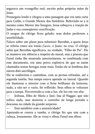 segurava um evangelho real, escrito pelas próprias mãos de
Jesus.
Prosseguiu lendo e chegou a uma passagem que era uma carta
para Caifás, o Grande Mestre dos Sinédrios. Referindo-se a si
mesmo como Mestre dos Íntegros, Jesus esboçava a traição de
Judas e sua conseqüente crucificação.
O sangue do clérigo ficou gelado; seus dedos perderam a
sensibilidade.
Falava sobre um plano para substituir Barrabás, a quem Jesus
se referia como seu irmão J'acov, o Justo, na cruz. O clérigo
sabia que Barrabás significava, na verdade, "Filho do Pai". Ele
se manteve em silêncio a respeito do mural, mas a pintura que
Faisal tinha lhe mostrado anteriormente, se combinada com
esse documento, era uma prova explosiva de que os assim
chamados textos hereges eram reais. Então ele se lembrou dos
outros dois sarcófagos.
Ele se endireitou e caminhou, com as pernas trêmulas, até a
segunda tumba. Sua tampa estava apoiada na lateral. Quando
ele iluminou o interior com o feixe brilhante da lanterna,
nada, a não ser o vazio, foi refletido. Seus olhos se voltaram
para a tampa. Percorrendo-a com a luz, ele leu em voz alta:
—      Jeshusa, filho de Maria e José, Issa al-Naggar, que não
sofreu nada, mas mostrou o caminho da longa jornada e
descansa na cidade da grande serpente.
—      Está satisfeito com a autenticidade?
Apoiando-se contra a tumba, o clérigo fez que sim com a
cabeça, lentamente. Ele se virou e olhou Faisal nos olhos:
 
