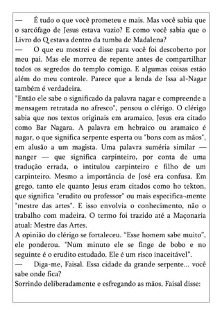 —      É tudo o que você prometeu e mais. Mas você sabia que
o sarcófago de Jesus estava vazio? E como você sabia que o
Livro do Q estava dentro da tumba de Madalena?
—      O que eu mostrei e disse para você foi descoberto por
meu pai. Mas ele morreu de repente antes de compartilhar
todos os segredos do templo comigo. E algumas coisas estão
além do meu controle. Parece que a lenda de Issa al-Nagar
também é verdadeira.
"Então ele sabe o significado da palavra nagar e compreende a
mensagem retratada no afresco", pensou o clérigo. O clérigo
sabia que nos textos originais em aramaico, Jesus era citado
como Bar Nagara. A palavra em hebraico ou aramaico é
nagar, o que significa serpente esperta ou "bons com as mãos",
em alusão a um magista. Uma palavra suméria similar —
nanger — que significa carpinteiro, por conta de uma
tradução errada, o intitulou carpinteiro e filho de um
carpinteiro. Mesmo a importância de José era confusa. Em
grego, tanto ele quanto Jesus eram citados como ho tekton,
que significa "erudito ou professor" ou mais especifica¬mente
"mestre das artes". E isso envolvia o conhecimento, não o
trabalho com madeira. O termo foi trazido até a Maçonaria
atual: Mestre das Artes.
A opinião do clérigo se fortaleceu. ―Esse homem sabe muito‖,
ele ponderou. "Num minuto ele se finge de bobo e no
seguinte é o erudito estudado. Ele é um risco inaceitável‖.
—      Diga-me, Faisal. Essa cidade da grande serpente... você
sabe onde fica?
Sorrindo deliberadamente e esfregando as mãos, Faisal disse:
 