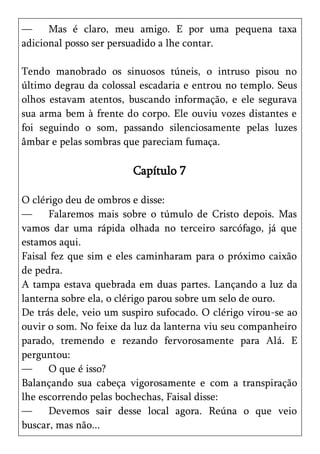 —     Mas é claro, meu amigo. E por uma pequena taxa
adicional posso ser persuadido a lhe contar.

Tendo manobrado os sinuosos túneis, o intruso pisou no
último degrau da colossal escadaria e entrou no templo. Seus
olhos estavam atentos, buscando informação, e ele segurava
sua arma bem à frente do corpo. Ele ouviu vozes distantes e
foi seguindo o som, passando silenciosamente pelas luzes
âmbar e pelas sombras que pareciam fumaça.

                        Capítulo 7

O clérigo deu de ombros e disse:
—     Falaremos mais sobre o túmulo de Cristo depois. Mas
vamos dar uma rápida olhada no terceiro sarcófago, já que
estamos aqui.
Faisal fez que sim e eles caminharam para o próximo caixão
de pedra.
A tampa estava quebrada em duas partes. Lançando a luz da
lanterna sobre ela, o clérigo parou sobre um selo de ouro.
De trás dele, veio um suspiro sufocado. O clérigo virou-se ao
ouvir o som. No feixe da luz da lanterna viu seu companheiro
parado, tremendo e rezando fervorosamente para Alá. E
perguntou:
—     O que é isso?
Balançando sua cabeça vigorosamente e com a transpiração
lhe escorrendo pelas bochechas, Faisal disse:
—     Devemos sair desse local agora. Reúna o que veio
buscar, mas não...
 