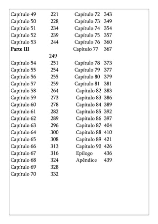 Capítulo 49   221    Capítulo 72   343
Capítulo 50   228    Capítulo 73   349
Capítulo 51   234    Capítulo 74   354
Capítulo 52   239    Capítulo 75   357
Capítulo 53   244    Capítulo 76   360
Parte III            Capítulo 77   367
              249
Capítulo 54    251   Capítulo 78   373
Capítulo 55    254   Capítulo 79   377
Capítulo 56    255   Capítulo 80   379
Capítulo 57    259   Capítulo 81   381
Capítulo 58    264   Capítulo 82   383
Capítulo 59    273   Capítulo 83   386
Capítulo 60    278   Capítulo 84   389
Capítulo 61    282   Capítulo 85   392
Capítulo 62    289   Capítulo 86   397
Capítulo 63    296   Capítulo 87   404
Capítulo 64    300   Capítulo 88   410
Capítulo 65    308   Capítulo 89   421
Capítulo 66    313   Capítulo 90   426
Capítulo 67    316   Epílogo       436
Capítulo 68    324   Apêndice      439
Capítulo 69    328
Capítulo 70    332
 