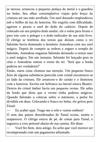 se moveu, arrancou o pequeno pedaço de metal e o guardou
no bolso. Seu olhar contemplativo viajou pelo braço da
criatura até sua mão atrofiada. Um anel dourado resplandeceu
sob o brilho da luz da lanterna. Ele engoliu com dificuldade,
agarrou e puxou o anel do dedo do cadáver. Depois de
colocado em seu próprio dedo anular, ele o rolou para frente e
para trás com o polegar e o dedo indicador de sua mão livre.
O clérigo se lembrou dos textos que diziam como o rei
Salomão havia dominado o demônio Asmodeus com seu anel
mágico. Depois de cumprir as ordens e erguer o templo de
Salomão, Asmodeus enganou Salomão deixando-o tentar usar
o anel mágico. Em um instante, Salomão foi lançado para os
céus e Asmodeus tomou o trono do rei. "Será que a lenda
poderia ser verdadeira?"
Então, outra coisa chamou sua atenção. Um pequeno frasco
feito de alguma substância parecida com cristal encontrava-se
ao lado da criatura. Ele arrancou-o do caixão e o iluminou
com a lanterna. Escrito em hebraico na lateral estava Shamir.
Dentro do cristal âmbar havia um pequeno verme. Ele sabia
da lenda que dizia que o verme tinha poderes mágicos.
Quando Salomão o colocou sobre o mármore, a pedra foi
dividida em duas. Colocando o frasco no bolso, ele gritou para
Faisal:
—      Eu acabei aqui. Traga-me o rolo e vamos embora!
O som dos passos desordenados de Faisal ecoou, sumiu e
reapareceu. O clérigo estava de pé, de costas para Faisal, e
segurava a cruz peitoral abaixo de sua camisa. Ele disse:
—      Você fez bem, meu amigo. Eu acho que você merece ser
recompensado com um pagamento adiantado.
 