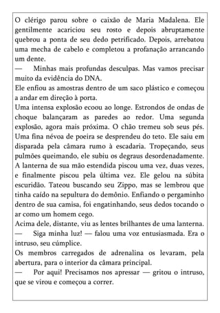 O clérigo parou sobre o caixão de Maria Madalena. Ele
gentilmente acariciou seu rosto e depois abruptamente
quebrou a ponta de seu dedo petrificado. Depois, arrebatou
uma mecha de cabelo e completou a profanação arrancando
um dente.
—     Minhas mais profundas desculpas. Mas vamos precisar
muito da evidência do DNA.
Ele enfiou as amostras dentro de um saco plástico e começou
a andar em direção à porta.
Uma intensa explosão ecoou ao longe. Estrondos de ondas de
choque balançaram as paredes ao redor. Uma segunda
explosão, agora mais próxima. O chão tremeu sob seus pés.
Uma fina névoa de poeira se desprendeu do teto. Ele saiu em
disparada pela câmara rumo à escadaria. Tropeçando, seus
pulmões queimando, ele subiu os degraus desordenadamente.
A lanterna de sua mão estendida piscou uma vez, duas vezes,
e finalmente piscou pela última vez. Ele gelou na súbita
escuridão. Tateou buscando seu Zippo, mas se lembrou que
tinha caído na sepultura do demônio. Enfiando o pergaminho
dentro de sua camisa, foi engatinhando, seus dedos tocando o
ar como um homem cego.
Acima dele, distante, viu as lentes brilhantes de uma lanterna.
—     Siga minha luz! — falou uma voz entusiasmada. Era o
intruso, seu cúmplice.
Os membros carregados de adrenalina os levaram, pela
abertura, para o interior da câmara principal.
—     Por aqui! Precisamos nos apressar — gritou o intruso,
que se virou e começou a correr.
 