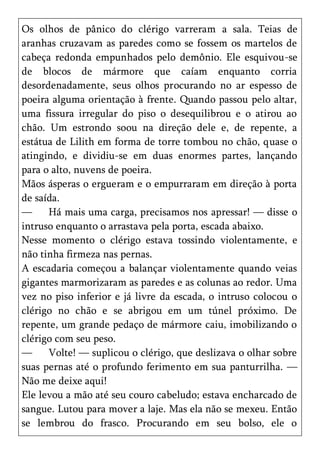 Os olhos de pânico do clérigo varreram a sala. Teias de
aranhas cruzavam as paredes como se fossem os martelos de
cabeça redonda empunhados pelo demônio. Ele esquivou-se
de blocos de mármore que caíam enquanto corria
desordenadamente, seus olhos procurando no ar espesso de
poeira alguma orientação à frente. Quando passou pelo altar,
uma fissura irregular do piso o desequilibrou e o atirou ao
chão. Um estrondo soou na direção dele e, de repente, a
estátua de Lilith em forma de torre tombou no chão, quase o
atingindo, e dividiu-se em duas enormes partes, lançando
para o alto, nuvens de poeira.
Mãos ásperas o ergueram e o empurraram em direção à porta
de saída.
—     Há mais uma carga, precisamos nos apressar! — disse o
intruso enquanto o arrastava pela porta, escada abaixo.
Nesse momento o clérigo estava tossindo violentamente, e
não tinha firmeza nas pernas.
A escadaria começou a balançar violentamente quando veias
gigantes marmorizaram as paredes e as colunas ao redor. Uma
vez no piso inferior e já livre da escada, o intruso colocou o
clérigo no chão e se abrigou em um túnel próximo. De
repente, um grande pedaço de mármore caiu, imobilizando o
clérigo com seu peso.
—     Volte! — suplicou o clérigo, que deslizava o olhar sobre
suas pernas até o profundo ferimento em sua panturrilha. —
Não me deixe aqui!
Ele levou a mão até seu couro cabeludo; estava encharcado de
sangue. Lutou para mover a laje. Mas ela não se mexeu. Então
se lembrou do frasco. Procurando em seu bolso, ele o
 