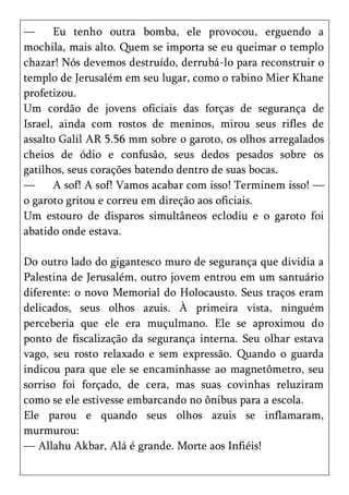 —      Eu tenho outra bomba, ele provocou, erguendo a
mochila, mais alto. Quem se importa se eu queimar o templo
chazar! Nós devemos destruído, derrubá-lo para reconstruir o
templo de Jerusalém em seu lugar, como o rabino Mier Khane
profetizou.
Um cordão de jovens oficiais das forças de segurança de
Israel, ainda com rostos de meninos, mirou seus rifles de
assalto Galil AR 5.56 mm sobre o garoto, os olhos arregalados
cheios de ódio e confusão, seus dedos pesados sobre os
gatilhos, seus corações batendo dentro de suas bocas.
—      A sof! A sof! Vamos acabar com isso! Terminem isso! —
o garoto gritou e correu em direção aos oficiais.
Um estouro de disparos simultâneos eclodiu e o garoto foi
abatido onde estava.

Do outro lado do gigantesco muro de segurança que dividia a
Palestina de Jerusalém, outro jovem entrou em um santuário
diferente: o novo Memorial do Holocausto. Seus traços eram
delicados, seus olhos azuis. À primeira vista, ninguém
perceberia que ele era muçulmano. Ele se aproximou do
ponto de fiscalização da segurança interna. Seu olhar estava
vago, seu rosto relaxado e sem expressão. Quando o guarda
indicou para que ele se encaminhasse ao magnetômetro, seu
sorriso foi forçado, de cera, mas suas covinhas reluziram
como se ele estivesse embarcando no ônibus para a escola.
Ele parou e quando seus olhos azuis se inflamaram,
murmurou:
— Allahu Akbar, Alá é grande. Morte aos Infiéis!
 